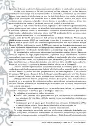 (acúmulo de líquor no cérebro), hematomas cerebrais crônicos e calcificações heterotópicas.
       Muitas vezes necessitam de intervenções cirúrgicas precoces ou tardias, exigindo
cuidados de uma equipe multidisciplinar médica e paramédica, coordenada por um médico
fisiatra (uma espécie de clínico geral na área de deficiência física), que desde o início deve
conduzir os profissionais das diferentes áreas a metas comuns. Talvez o TCE seja a lesão
adquirida mais intrigante, exigindo avaliação intensa e apurada nas diversas áreas, pois
durante cerca de 24 meses os pacientes passam por mudanças significativas.
       Em geral, o TCE acomete adultos jovens, na proporção de dois homens para uma mulher,
sendo que as causas mais comuns são abuso físico e atropelamento durante a infância, quedas
e acidentes esportivos durante a adolescência, e acidentes automobilísticos e por arma de
fogo durante a idade adulta. Indivíduos idosos têm TCE geralmente devido a quedas, sendo
alto o índice de mortalidade por ocorrências clínicas.
       Há cerca de 400.000 novos casos de TCE por ano nos Estados Unidos da América (EUA).
Cerca de mais ou menos 90.000 são considerados graves, isto é, permanecem em coma por um
período maior ou igual a 8 horas e/ou têm amnésia pós-traumática de mais de 24 horas de duração.
Cerca de 50% dos indivíduos que sofrem de TCE grave morrem nas duas primeiras semanas após
a lesão. Aqueles que sobrevivem têm um bom prognóstico de reabilitação, pois cerca de 70% voltam
a ser independentes nas atividades da vida diária e na deambulação (capacidade de andar).
       As seqüelas físicas mais comuns são motoras (hemiparesia – paralisia discreta da metade
direita ou esquerda do corpo, dupla hemiparesia, hipertonia alfa ou espasticidade – aumento
exagerado do tônus muscular), desordens de equilíbrio e coordenação, alterações sensitivas e
sensoriais, distúrbios de fala, linguagem e deglutição. As seqüelas cognitivas são, muitas vezes,
mais importantes que as físicas, determinando se o indivíduo irá ou não obter independência e
conseguir um retorno à comunidade do ponto de vista educacional e profissional.
       Como os pacientes apresentam-se inicialmente em coma, é necessário que se faça uma
avaliação apurada desde os primeiros dias de lesão a fim de identificar quais são aqueles que terão
seqüelas leves ou moderadas e aqueles que permanecerão em estado vegetativo. Já nas primeiras
24 horas pós TCE, graças à Escala de Coma de Glasgow, os médicos podem ter uma idéia de como
evoluirá o paciente. Quanto mais alta for a nota recebida inicialmente, melhor será o prognóstico.
       Outros parâmetros de bom prognóstico, ainda na fase aguda, são a reatividade das
pupilas à luz e a presença de movimentos oculares espontâneos, enquanto que respostas
motoras anormais, como atitude de decorticação ou decerebração e flacidez, são indícios de
uma seqüela mais grave.
       Aos seis meses de lesão, pode-se utilizar a Escala de Evolução de Glasgow que considera
como boa recuperação o indivíduo que se reintegra à sociedade.
       Os indivíduos traumatizados podem apresentar:
       • déficits leves, motores ou de pares cranianos que não impeçam sua independência
          nas atividades de vida diária (AVDs) e marcha, porém com limitações à reintegração
          profissional;
       • incapacidade grave é aquele que é dependente nas atividades de vida diária (AVDs)
          e nas atividades motoras devido às seqüelas físicas e/ou cognitivas, ou
       • estado vegetativo – indivíduo que não reage ao meio ambiente.
       Na prática sabemos que as seqüelas que mais interferem na reabilitação do indivíduo com
TCE são as cognitivas, relacionadas às habilidades de pensamento, como atenção, organização,
planejamento, segurança, raciocínio, percepção de seus limites e déficit de memória remota e recente.



 90                                       DIFICULDADES DE COMUNICAÇÃO E SINALIZAÇÃO • DEFICIÊNCIA FÍSICA
 