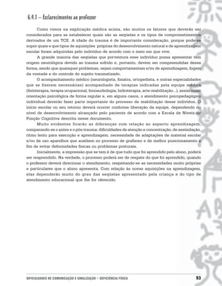 6.4.1 – Esclarecimentos ao professor
       Como vimos na explicação médica acima, são muitos os fatores que deverão ser
considerados para se estabelecer quais são as seqüelas e os tipos de comprometimentos
derivados de um TCE. A idade do trauma é de importante consideração, porque pode-se
supor quais e que tipos de aquisições próprias do desenvolvimento natural e de aprendizagem
escolar foram adquiridas pelo indivíduo de acordo com o meio em que vive.
       A grande maioria das seqüelas que porventura esse indivíduo possa apresentar têm
origem neurológica devido ao trauma sofrido e, portanto, devem ser compreendidas dessa
forma, sendo que quaisquer problemas, sejam comportamentais e/ou de aprendizagem, fogem
da vontade e do controle do sujeito traumatizado.
       O acompanhamento médico (neurologista, fisiatra, ortopedista, e outras especialidades
que se fizerem necessárias) acompanhado de terapias indicadas pela equipe médica
(fisioterapia, terapia ocupacional, fonoaudiologia, hidroterapia, arte-reabilitação...), assim como
orientação psicológica de forma regular e, em alguns casos, o atendimento psicopedagógico
individual deverão fazer parte importante do processo de reabilitação desse indivíduo. O
início escolar ou seu retorno deverá ocorrer conforme liberação da equipe, dependendo do
nível de desenvolvimento alcançado pelo paciente de acordo com a Escala de Níveis de
Função Cognitiva descrita nesse documento.
       Muito evidentes ficarão as diferenças com relação ao aspecto aprendizagem,
comparando-se o antes e o pós-trauma: dificuldades de atenção e concentração, de assimilação,
ritmo lento para execução e aprendizagem, necessidade de adaptações de material escolar
e/ou de uso aparelhos que auxiliem no processo de grafismo e de melhor posicionamento a
fim de evitar deformidades físicas ou problemas posturais.
       Inicialmente, a impressão que se tem é de que tudo que foi aprendido pelo aluno, poderá
ser reaprendido. Na verdade, o processo poderá ser de resgate do que foi aprendido, quando
o professor deverá direcionar o atendimento, respeitando-se as necessidades muito próprias
e particulares que o aluno apresenta. Com relação às novas aquisições na aprendizagem,
elas dependerão muito do grau das seqüelas apresentado pela criança e do tipo de
atendimento educacional que lhe for oferecido.




DIFICULDADES DE COMUNICAÇÃO E SINALIZAÇÃO • DEFICIÊNCIA FÍSICA                                  93
 