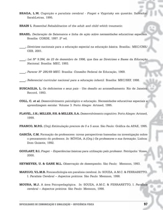 BRAGA, L.W. Cognição e paralisia cerebral - Piaget e Vygotsky em questão. Salvador:
    SarahLetras, 1995.

BRAIN I. Rosenthal Rehabilitacion of the adult and child whith traumatic.

BRASIL. Declaração de Salamanca e linha de ação sobre necessidades educativas especiais.
    Brasília: CORDE, 1997. 2ª ed.

____. Diretrizes nacionais para a educação especial na educação básica. Brasília.: MEC/CNE/
      CEB, 2001.

____. Lei Nº 9.394, de 23 de dezembro de 1996, que fixa as Diretrizes e Bases da Educação
      Nacional. Brasília: MEC, 1993.

____. Parecer Nº 295/69 MEC. Brasília: Conselho Federal de Educação, 1969.

____. Referencial curricular nacional para a educação infantil. Brasília: MEC/SEF, 1998.

BUSCAGLIA, L. Os deficientes e seus pais - Um desafio ao aconselhamento. Rio de Janeiro:
    Record, 1993.

COLL, C. et al. Desenvolvimento psicológico e educação. Necessidades educativas especiais e
    aprendizagem escolar. Volume 3. Porto Alegre: Artmed, 1995.

FLAVEL, J.H.; MILLER, P & MILLER, S.A. Desenvolvimento cognitivo. Porto Alegre: Artmed,
                       .H.
    1999.

FRANCO, M.P (Org) Estimulação precoce de 0 a 5 anos. São Paulo: Gráfica da APAE, 1995.
           .G.

GARCÍA, C.M. Formação de professores: novas perspectivas baseadas na investigação sobre
    o pensamento do professor. In: NÓVOA, A.(Org.) Os professores e sua formação. Lisboa:
    Dom Quixote, 1992.

GOULART, B.I. Piaget − Experiências básicas para utilização pelo professor. Petrópolis: Vozes,
   2000.

HEYMEYER, U. & GANE M.L. Observação de desempenho. São Paulo: Memnon, 1993.

MARUJO, V.L.M.B. Fonoaudiologia em paralisia cerebral. In: SOUZA, A.M.C. & FERRARETTO,
   I. Paralisia Cerebral – Aspectos práticos. São Paulo: Memnon, 1998.

MOURA, M.J. A área Psicopedagógica. In: SOUZA, A.M.C. & FERRARETTO, I. Paralisia
   cerebral – Aspectos práticos. São Paulo: Memnon, 1998.




DIFICULDADES DE COMUNICAÇÃO E SINALIZAÇÃO • DEFICIÊNCIA FÍSICA                             97
 