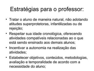 Estratégias para o professor:
• Tratar o aluno de maneira natural, não adotando
  atitudes superprotetoras, infantilizadas ou de
  rejeição;
• Respeitar sua idade cronológica, oferecendo
  atividades compatíveis relacionadas ao o que
  está sendo ensinado aos demais alunos;
• Incentivar a autonomia na realização das
  atividades;
• Estabelecer objetivos, conteúdos, metodologias,
  avaliação e temporalidade de acordo com a
  necessidade do aluno;
 