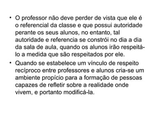 • O professor não deve perder de vista que ele é
  o referencial da classe e que possui autoridade
  perante os seus alunos, no entanto, tal
  autoridade e referencia se constrói no dia a dia
  da sala de aula, quando os alunos irão respeitá-
  lo a medida que são respeitados por ele.
• Quando se estabelece um vínculo de respeito
  recíproco entre professores e alunos cria-se um
  ambiente propício para a formação de pessoas
  capazes de refletir sobre a realidade onde
  vivem, e portanto modificá-la.
 