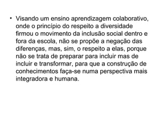 • Visando um ensino aprendizagem colaborativo,
  onde o princípio do respeito a diversidade
  firmou o movimento da inclusão social dentro e
  fora da escola, não se propõe a negação das
  diferenças, mas, sim, o respeito a elas, porque
  não se trata de preparar para incluir mas de
  incluir e transformar, para que a construção de
  conhecimentos faça-se numa perspectiva mais
  integradora e humana.
 