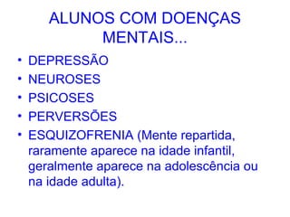 ALUNOS COM DOENÇAS
            MENTAIS...
•   DEPRESSÃO
•   NEUROSES
•   PSICOSES
•   PERVERSÕES
•   ESQUIZOFRENIA (Mente repartida,
    raramente aparece na idade infantil,
    geralmente aparece na adolescência ou
    na idade adulta).
 
