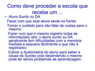Como deve proceder a escola que
         recebe um ...
• Aluno Surdo ou DA
 Fazer com que este aluno sente na frente;
 Tomar o cuidado para não falar de costas para o
  mesmo;
  Fazer com que o mesmo registre todas as
  informações( obs: o aluno surdo ou DA
  geralmente tem dificuldades com a memória
  mediata e esquece fácilmente o que não é
  registrado).
  Cobrar a Audiometria do aluno para saber a
  causa da Surdez pois dependendo o mesmo
  pode ter sérios problemas de aprendizagem.
 