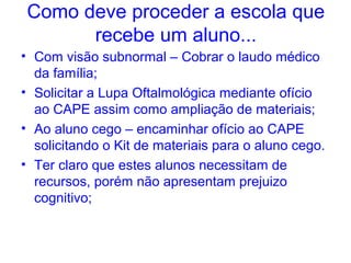 Como deve proceder a escola que
      recebe um aluno...
• Com visão subnormal – Cobrar o laudo médico
  da família;
• Solicitar a Lupa Oftalmológica mediante ofício
  ao CAPE assim como ampliação de materiais;
• Ao aluno cego – encaminhar ofício ao CAPE
  solicitando o Kit de materiais para o aluno cego.
• Ter claro que estes alunos necessitam de
  recursos, porém não apresentam prejuizo
  cognitivo;
 