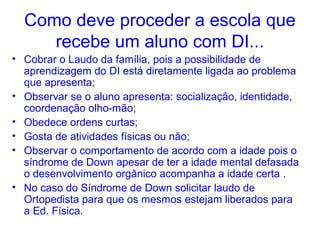 Como deve proceder a escola que
     recebe um aluno com DI...
• Cobrar o Laudo da família, pois a possibilidade de
  aprendizagem do DI está diretamente ligada ao problema
  que apresenta;
• Observar se o aluno apresenta: socialização, identidade,
  coordenação olho-mão;
• Obedece ordens curtas;
• Gosta de atividades físicas ou não;
• Observar o comportamento de acordo com a idade pois o
  síndrome de Down apesar de ter a idade mental defasada
  o desenvolvimento orgânico acompanha a idade certa .
• No caso do Síndrome de Down solicitar laudo de
  Ortopedista para que os mesmos estejam liberados para
  a Ed. Física.
 
