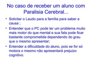 No caso de receber um aluno com
      Paralisia Cerebral...
• Solicitar o Laudo para a família para saber a
  causa ;
• Entender que o PC pode ter um problema muito
  mais motor do que mental e sua fala pode ficar
  bastante comprometida dependendo do grau
  que o mesmo apresentar;
• Entender a dificuldade do aluno, pois se for só
  motora o mesmo não apresentará prejuizo
  cognitivo.
 