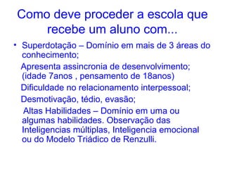 Como deve proceder a escola que
    recebe um aluno com...
• Superdotação – Domínio em mais de 3 áreas do
  conhecimento;
  Apresenta assincronia de desenvolvimento;
  (idade 7anos , pensamento de 18anos)
  Dificuldade no relacionamento interpessoal;
  Desmotivação, tédio, evasão;
   Altas Habilidades – Domínio em uma ou
  algumas habilidades. Observação das
  Inteligencias múltiplas, Inteligencia emocional
  ou do Modelo Triádico de Renzulli.
 