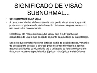 SIGNIFICADO DE VISÃO
            SUBNORMAL...
•   CONCEITUANDO BAIXA VISÃO
•   A pessoa com baixa visão apresenta uma perda visual severa, que não
    pode ser corrigida através de tratamento clínico ou cirúrgico, nem com o
    uso de ócu-los convencionais.

    Entretanto, ela mantém um resíduo visual que é individual e sua
    capacidade de usá-lo não depende somente da acuidade ou da patologia.

    Esse resíduo compreende uma extensa gama de possibilidades, variando
    de pessoa para pessoa, e seu uso pode estar restrito desde a apenas
    algumas atividades da vida diária até a utilização da leitura e escrita em
    tinta, com recursos especializados (ópticos, não-ópticos e eletrônicos).
 
