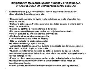 INDICADORES MAIS COMUNS QUE SUGEREM INVESTIGAÇÃO
          OFTALMOLÓGICA EM CRIANÇAS DE IDADE ESCOLAR

•   Existem indícios que, se observados, podem sugerir uma consulta ao
    oftalmologista. Os mais comuns são:

    • Segurar habitualmente os livros muito próximos ou muito afastados dos
    olhos na leitura;
    • Inclinar a cabeça para frente ou para um dos lados durante a leitura, com o
    intuito de ver melhor;
    • Franzir ou contrair o rosto na leitura à distância;
    • Fechar um dos olhos para ver melhor um objeto ou ler um texto;
    • “Pular” palavras ou linhas na leitura em voz alta;
    • Confundir letras na leitura ou na escrita;
    • Trocar ou embaralhar letras na escrita;
    • Não ler um texto na seqüência correta;
    • Queixar-se de fadiga após a leitura;
    • Apresentar desatenção anormal durante a realização das tarefas escolares;
    • Reclamar de visão dupla ou manchada;
    • Queixar-se de tonteiras, náuseas ou cefaléia durante ou após a leitura;
    • Apresentar inquietação, irritação ou nervosismo excessivo após prolongado e
    intenso esforço visual;
    • Piscar os olhos excessivamente ou lacrimejar, sobretudo durante a leitura;
    • Esfregar constantemente os olhos e tentar afastar com as mãos os
    impedimentos visuais;
    • Sofrer quedas, esbarrões e tropeços freqüentes sem causa justificada.
 