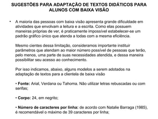 SUGESTÕES PARA ADAPTAÇÃO DE TEXTOS DIDÁTICOS PARA
                 ALUNOS COM BAIXA VISÃO

•    A maioria das pessoas com baixa visão apresenta grande dificuldade em
     atividades que envolvam a leitura e a escrita. Como elas possuem
     maneiras próprias de ver, é praticamente impossível estabelecer-se um
     padrão gráfico único que atenda a todas com a mesma eficiência.

     Mesmo cientes dessa limitação, consideramos importante instituir
     parâmetros que atendam ao maior número possível de pessoas que terão,
     pelo menos, uma parte de suas necessidades atendida, e dessa maneira
     possibilitar seu acesso ao conhecimento.

     Por isso indicamos, abaixo, alguns modelos a serem adotados na
     adaptação de textos para a clientela de baixa visão

     • Fonte: Arial, Verdana ou Tahoma. Não utilizar letras rebuscadas ou com
     serifas;

     • Corpo: 24, em negrito;

     • Número de caracteres por linha: de acordo com Natalie Barraga (1985),
     é recomendável o máximo de 39 caracteres por linha;
 