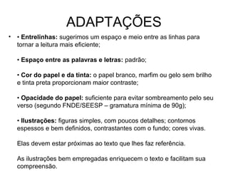 ADAPTAÇÕES
•   • Entrelinhas: sugerimos um espaço e meio entre as linhas para
    tornar a leitura mais eficiente;

    • Espaço entre as palavras e letras: padrão;

    • Cor do papel e da tinta: o papel branco, marfim ou gelo sem brilho
    e tinta preta proporcionam maior contraste;

    • Opacidade do papel: suficiente para evitar sombreamento pelo seu
    verso (segundo FNDE/SEESP – gramatura mínima de 90g);

    • Ilustrações: figuras simples, com poucos detalhes; contornos
    espessos e bem definidos, contrastantes com o fundo; cores vivas.

    Elas devem estar próximas ao texto que lhes faz referência.

    As ilustrações bem empregadas enriquecem o texto e facilitam sua
    compreensão.
 