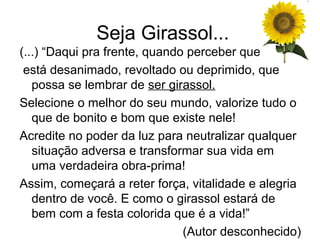 Seja Girassol...
(...) “Daqui pra frente, quando perceber que
 está desanimado, revoltado ou deprimido, que
   possa se lembrar de ser girassol.
Selecione o melhor do seu mundo, valorize tudo o
   que de bonito e bom que existe nele!
Acredite no poder da luz para neutralizar qualquer
   situação adversa e transformar sua vida em
   uma verdadeira obra-prima!
Assim, começará a reter força, vitalidade e alegria
   dentro de você. E como o girassol estará de
   bem com a festa colorida que é a vida!”
                               (Autor desconhecido)
 