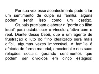 Por sua vez esse acontecimento pode criar
um sentimento de culpa na família, alguns
podem sentir isso como um castigo.
        Os pais precisam elaborar a “perda do filho
ideal” para estabelecer o vínculo afetivo com o
real. Diante desse bebê, que é um agente de
frustração o luto do filho idealizado será mais
difícil, algumas vezes impossível. A família é
afetada de forma material, emocional e nas suas
relações sociais, gerando sentimentos que
podem ser divididos em cinco estágios:
 
