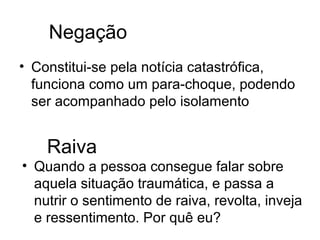 Negação
• Constitui-se pela notícia catastrófica,
  funciona como um para-choque, podendo
  ser acompanhado pelo isolamento


    Raiva
• Quando a pessoa consegue falar sobre
  aquela situação traumática, e passa a
  nutrir o sentimento de raiva, revolta, inveja
  e ressentimento. Por quê eu?
 