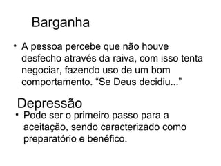 Barganha
• A pessoa percebe que não houve
  desfecho através da raiva, com isso tenta
  negociar, fazendo uso de um bom
  comportamento. “Se Deus decidiu...”

Depressão
• Pode ser o primeiro passo para a
  aceitação, sendo caracterizado como
  preparatório e benéfico.
 