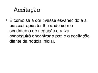 Aceitação
• É como se a dor tivesse esvanecido e a
  pessoa, após ter lhe dado com o
  sentimento de negação e raiva,
  conseguirá encontrar a paz e a aceitação
  diante da notícia inicial.
 