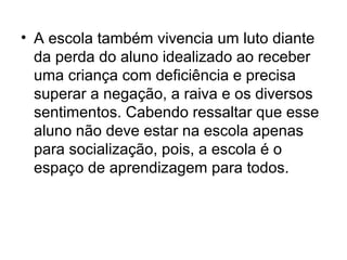 • A escola também vivencia um luto diante
  da perda do aluno idealizado ao receber
  uma criança com deficiência e precisa
  superar a negação, a raiva e os diversos
  sentimentos. Cabendo ressaltar que esse
  aluno não deve estar na escola apenas
  para socialização, pois, a escola é o
  espaço de aprendizagem para todos.
 