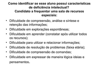Como identificar se esse aluno possui características
              de deficiência intelectual?
    Candidato a frequentar uma sala de recursos
                       especiais:
• Dificuldade de compreensão, análise e síntese e
  retenção das informações;
• Dificuldade em explorações espontâneas;
• Dificuldade em aprender (constatar após utilizar todos
  os recursos);
• Dificuldade para utilizar e relacionar informações;
• Dificuldade de resolução de problemas (faixa etária);
• Dificuldade de compreensão de comandas;
• Dificuldade em expressar de maneira lógica ideias e
  pensamentos.
 