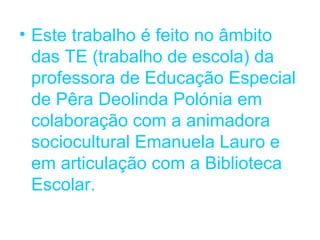 • Este trabalho é feito no âmbito
  das TE (trabalho de escola) da
  professora de Educação Especial
  de Pêra Deolinda Polónia em
  colaboração com a animadora
  sociocultural Emanuela Lauro e
  em articulação com a Biblioteca
  Escolar.
 