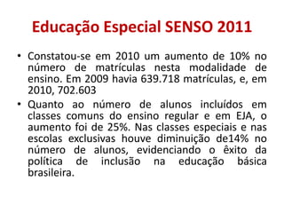 Educação Especial SENSO 2011
• Constatou-se em 2010 um aumento de 10% no
  número de matrículas nesta modalidade de
  ensino. Em 2009 havia 639.718 matrículas, e, em
  2010, 702.603
• Quanto ao número de alunos incluídos em
  classes comuns do ensino regular e em EJA, o
  aumento foi de 25%. Nas classes especiais e nas
  escolas exclusivas houve diminuição de14% no
  número de alunos, evidenciando o êxito da
  política de inclusão na educação básica
  brasileira.
 