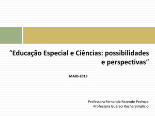 “Educação Especial e Ciências: possibilidades 
e perspectivas” 
MAIO-2013 
Professora Fernanda Rezende Pedroza 
Professora Guaraci Rocha Simplício 
 