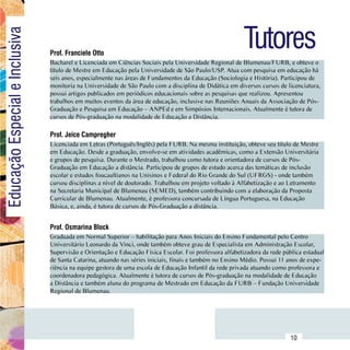 Tutores
Educação Especial e Inclusiva

                                  Prof. Franciele Otto
                                  Bacharel e Licenciada em Ciências Sociais pela Universidade Regional de Blumenau/FURB, e obteve o
                                  título de Mestre em Educação pela Universidade de São Paulo/USP. Atua com pesquisa em educação há
                                  seis anos, especialmente nas áreas de Fundamentos da Educação (Sociologia e História). Participou de
                                  monitoria na Universidade de São Paulo com a disciplina de Didática em diversos cursos de licenciatura,
                                  possui artigos publicados em periódicos educacionais sobre as pesquisas que realizou. Apresentou
                                  trabalhos em muitos eventos da área de educação, inclusive nas Reuniões Anuais da Associação de Pós-
                                  Graduação e Pesquisa em Educação – ANPEd e em Simpósios Internacionais. Atualmente é tutora de
                                  cursos de Pós-graduação na modalidade de Educação a Distância.

                                  Prof. Jeice Campregher
                                  Licenciada em Letras (Português/Inglês) pela FURB. Na mesma instituição, obteve seu título de Mestre
                                  em Educação. Desde a graduação, envolve-se em atividades acadêmicas, como a Extensão Universitária
                                  e grupos de pesquisa. Durante o Mestrado, trabalhou como tutora e orientadora de cursos de Pós-
                                  Graduação em Educação a distância. Participou de grupos de estudo acerca das temáticas de inclusão
                                  escolar e estudos foucaultianos na Unisinos e Federal do Rio Grande do Sul (UFRGS) - onde também
                                  cursou disciplinas a nível de doutorado. Trabalhou em projeto voltado à Alfabetização e ao Letramento
                                  na Secretaria Municipal de Blumenau (SEMED), também contribuindo com a elaboração da Proposta
                                  Curricular de Blumenau. Atualmente, é professora concursada de Língua Portuguesa, na Educação
                                  Básica, e, ainda, é tutora de cursos de Pós-Graduação a distância.


                                  Prof. Osmarina Block
                                  Graduada em Normal Superior – habilitação para Anos Iniciais do Ensino Fundamental pelo Centro
                                  Universitário Leonardo da Vinci, onde também obteve grau de Especialista em Administração Escolar,
                                  Supervisão e Orientação e Educação Física Escolar. Foi professora alfabetizadora da rede pública estadual
                                  de Santa Catarina, atuando nas séries iniciais, finais e também no Ensino Médio. Possui 11 anos de expe-
                                  riência na equipe gestora de uma escola de Educação Infantil da rede privada atuando como professora e
                                  coordenadora pedagógica. Atualmente é tutora de cursos de Pós-graduação na modalidade de Educação
                                  a Distância e também aluna do programa de Mestrado em Educação da FURB – Fundação Universidade
                                  Regional de Blumenau.




                        Sumário
                                                                                                                              10
 