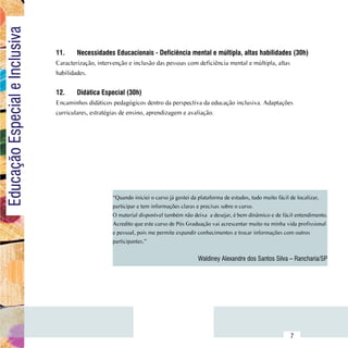 Educação Especial e Inclusiva

                                  11.	    Necessidades Educacionais - Deficiência mental e múltipla, altas habilidades (30h)
                                  Caracterização, intervenção e inclusão das pessoas com deficiência mental e múltipla, altas
                                  habilidades.


                                  12.	    Didática Especial (30h)
                                  Encaminhos didáticos pedagógicos dentro da perspectiva da educação inclusiva. Adaptações
                                  curriculares, estratégias de ensino, aprendizagem e avaliação.




                                                        “Quando iniciei o curso já gostei da plataforma de estudos, tudo muito fácil de localizar,
                                                        participar e tem informações claras e precisas sobre o curso.
                                                        O material disponível também não deixa  a desejar, é bem dinâmico e de fácil entendimento.
                                                        Acredito que este curso de Pós Graduação vai acrescentar muito na minha vida profissional
                                                        e pessoal, pois me permite expandir conhecimentos e trocar informações com outros
                                                        participantes.”


                                                                                           Waldiney Alexandre dos Santos Silva – Rancharia/SP




                        Sumário
                                                                                                                                  7
 