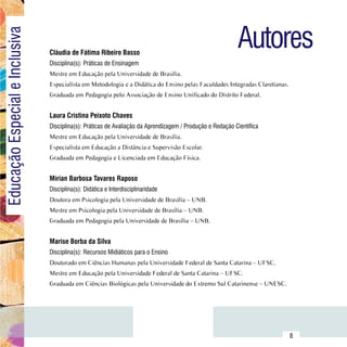 Autores
Educação Especial e Inclusiva

                                  Cláudia de Fátima Ribeiro Basso
                                  Disciplina(s): Práticas de Ensinagem
                                  Mestre em Educação pela Universidade de Brasília.
                                  Especialista em Metodologia e a Didática do Ensino pelas Faculdades Integradas Claretianas.
                                  Graduada em Pedagogia pelo Associação de Ensino Unificado do Distrito Federal.


                                  Laura Cristina Peixoto Chaves
                                  Disciplina(s): Práticas de Avaliação da Aprendizagem / Produção e Redação Científica
                                  Mestre em Educação pela Universidade de Brasília.
                                  Especialista em Educação a Distância e Supervisão Escolar.
                                  Graduada em Pedagogia e Licenciada em Educação Física.


                                  Mírian Barbosa Tavares Raposo
                                  Disciplina(s): Didática e Interdisciplinaridade
                                  Doutora em Psicologia pela Universidade de Brasília – UNB.
                                  Mestre em Psicologia pela Universidade de Brasília – UNB.
                                  Graduada em Pedagogia pela Universidade de Brasília – UNB.


                                  Marise Borba da Silva
                                  Disciplina(s): Recursos Midiáticos para o Ensino
                                  Doutorado em Ciências Humanas pela Universidade Federal de Santa Catarina – UFSC.
                                  Mestre em Educação pela Universidade Federal de Santa Catarina – UFSC.
                                  Graduada em Ciências Biológicas pela Universidade do Extremo Sul Catarinense – UNESC.




                        Sumário
                                                                                                                                8
 