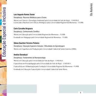 Os Autores
Educação Especial e Inclusiva

                                  Luís Augusto Ramos Xavier
                                  Disciplina(a): Recursos Midiáticos para o Ensino
                                  Mestre em Ciência e Tecnologia Ambiental pela Universidade do Vale do Itajaí – UNIVALI.
                                  Licenciado e Bacharel em Ciências Biológicas pela Universidade Regional de Blumenau – FURB.


                                  Carin Carvalho Brugnara
                                  Disciplina(s): Conhecimento Científico
                                  Mestre em Educação pela Universidade Regional de Blumenau – FURB.
                                  Graduada em Pedagogia pela Universidade Regional de Blumenau – FURB.


                                  Odnea Quartieri Ferreira Pinheiro
                                  Disciplina(s): Educação Especial e Inclusão / Dificuldades de Aprendizagem
                                  Mestre em Engenharia de Produção pela Universidade Federal de Santa Catarina (2000).


                                  Anelise Donaduzzi
                                  Disciplina(s): Fundamentos da Neuropsicologia
                                  Mestre em Educação pela Universidade do Vale do Itajaí – UNIVALI.
                                  Especialista em Psicopedagogia pela Universidade do Vale do Itajaí – UNIVALI.
                                  Especialista em Alfabetização pelo Fundação Universidade Regional de Blumenau - FURB.
                                  Graduada em Educação Especial pela Universidade Federal de Santa Maria.




                        Sumário
                                                                                                                          9
 