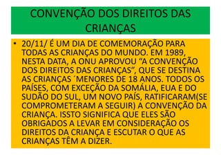 CONVENÇÃO DOS DIREITOS DAS
CRIANÇAS
• 20/11/ É UM DIA DE COMEMORAÇÃO PARA
TODAS AS CRIANÇAS DO MUNDO. EM 1989,
NESTA DATA, A ONU APROVOU “A CONVENÇÃO
DOS DIREITOS DAS CRIANÇAS”, QUE SE DESTINA
AS CRIANÇAS ´MENORES DE 18 ANOS. TODOS OS
PAÍSES, COM EXCEÇÃO DA SOMÁLIA, EUA E DO
SUDÃO DO SUL, UM NOVO PAÍS, RATIFICARAM(SE
COMPROMETERAM A SEGUIR) A CONVENÇÃO DA
CRIANÇA. ISSTO SIGNIFICA QUE ELES SÃO
OBRIGADOS A LEVAR EM CONSIDERAÇÃO OS
DIREITOS DA CRIANÇA E ESCUTAR O QUE AS
CRIANÇAS TÊM A DIZER.
 