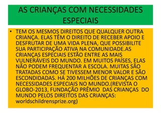AS CRIANÇAS COM NECESSIDADES
ESPECIAIS
• TEM OS MESMOS DIREITOS QUE QUALQUER OUTRA
CRIANÇA. ELAS TÊM O DIREITO DE RECEBER APOIO E
DESFRUTAR DE UMA VIDA PLENA, QUE POSSIBILITE
SUA PARTICIPAÇÃO ATIVA NA COMUNIDADE.AS
CRIANÇAS ESPECIAIS ESTÃO ENTRE AS MAIS
VULNERÁVEIS DO MUNDO. EM MUITOS PAÍSES, ELAS
NÃO PODEM FREQUENTAR A ESCOLA. MUITAS SÃO
TRATADAS COMO SE TIVESSEM MENOR VALOR E SÃO
ESCONDIDADAS. HÁ 200 MILHÕES DE CRIANÇAS COM
NECESSIDADES ESPECIAIS NO MUNDO.(REVISTA O
GLOBO-2013, FUNDAÇÃO PRÊMIO DAS CRIANÇAS DO
MUNDO PELOS DIREITOS DAS CRIANÇAS:
worldschildrensprize.org)
 