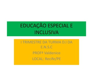 EDUCAÇÃO ESPECIAL E
INCLUSIVA
I TRIMESTRE DA TURMA D.I DA
E.N.S.C
PROFª Valdenice
LOCAL: Recife/PE
 