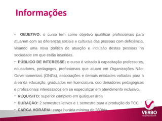 Informações 
• OBJETIVO: o curso tem como objetivo qualificar profissionais para 
atuarem com as diferenças sociais e culturais das pessoas com deficiência, 
visando uma nova política de atuação e inclusão destas pessoas na 
sociedade em que estão inseridas. 
• PÚBLICO DE INTERESSE: o curso é voltado à capacitação professores, 
educadores, pedagogos, profissionais que atuam em Organizações Não- 
Governamentais (ONGs), associações e demais entidades voltadas para a 
área da educação, graduados em licenciatura, coordenadores pedagógicos 
e profissionais interessados em se especializar em atendimento inclusivo. 
• REQUISITO: superior completo em qualquer área 
• DURAÇÃO: 2 semestres letivos e 1 semestre para a produção do TCC 
• CARGA HORÁRIA: carga horária mínima de 360h/a 
 