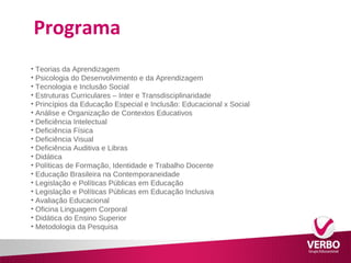 Programa 
• Teorias da Aprendizagem 
• Psicologia do Desenvolvimento e da Aprendizagem 
• Tecnologia e Inclusão Social 
• Estruturas Curriculares – Inter e Transdisciplinaridade 
• Princípios da Educação Especial e Inclusão: Educacional x Social 
• Análise e Organização de Contextos Educativos 
• Deficiência Intelectual 
• Deficiência Física 
• Deficiência Visual 
• Deficiência Auditiva e Libras 
• Didática 
• Políticas de Formação, Identidade e Trabalho Docente 
• Educação Brasileira na Contemporaneidade 
• Legislação e Políticas Públicas em Educação 
• Legislação e Políticas Públicas em Educação Inclusiva 
• Avaliação Educacional 
• Oficina Linguagem Corporal 
• Didática do Ensino Superior 
• Metodologia da Pesquisa 
 