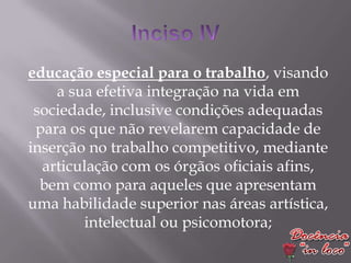 educação especial para o trabalho, visando
    a sua efetiva integração na vida em
 sociedade, inclusive condições adequadas
 para os que não revelarem capacidade de
inserção no trabalho competitivo, mediante
  articulação com os órgãos oficiais afins,
  bem como para aqueles que apresentam
uma habilidade superior nas áreas artística,
        intelectual ou psicomotora;
 