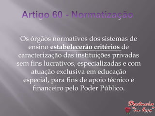 Os órgãos normativos dos sistemas de
     ensino estabelecerão critérios de
 caracterização das instituições privadas
sem fins lucrativos, especializadas e com
      atuação exclusiva em educação
   especial, para fins de apoio técnico e
      financeiro pelo Poder Público.
 