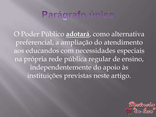 O Poder Público adotará, como alternativa
preferencial, a ampliação do atendimento
aos educandos com necessidades especiais
na própria rede pública regular de ensino,
     independentemente do apoio às
    instituições previstas neste artigo.
 