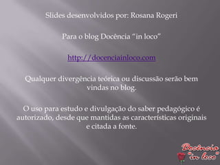 Slides desenvolvidos por: Rosana Rogeri

              Para o blog Docência “in loco”

               http://docenciainloco.com

  Qualquer divergência teórica ou discussão serão bem
                   vindas no blog.

  O uso para estudo e divulgação do saber pedagógico é
autorizado, desde que mantidas as características originais
                     e citada a fonte.
 