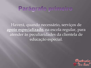 Haverá, quando necessário, serviços de
apoio especializado, na escola regular, para
 atender às peculiaridades da clientela de
            educação especial.
 