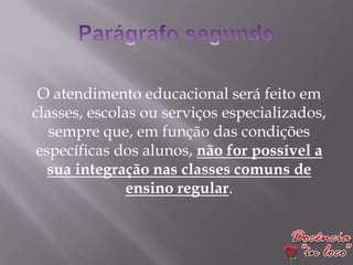 O atendimento educacional será feito em
classes, escolas ou serviços especializados,
   sempre que, em função das condições
 específicas dos alunos, não for possível a
   sua integração nas classes comuns de
               ensino regular.
 