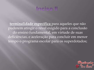 terminalidade específica para aqueles que não
puderem atingir o nível exigido para a conclusão
   do ensino fundamental, em virtude de suas
deficiências, e aceleração para concluir em menor
tempo o programa escolar para os superdotados;
 