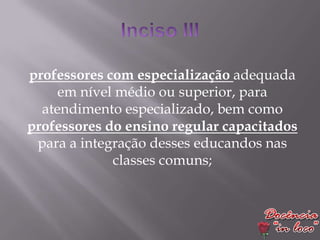 professores com especialização adequada
     em nível médio ou superior, para
  atendimento especializado, bem como
professores do ensino regular capacitados
 para a integração desses educandos nas
             classes comuns;
 