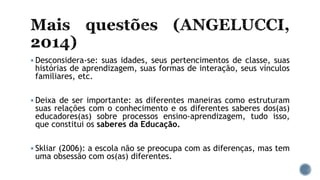  Desconsidera-se: suas idades, seus pertencimentos de classe, suas
histórias de aprendizagem, suas formas de interação, seus vínculos
familiares, etc.
 Deixa de ser importante: as diferentes maneiras como estruturam
suas relações com o conhecimento e os diferentes saberes dos(as)
educadores(as) sobre processos ensino-aprendizagem, tudo isso,
que constitui os saberes da Educação.
 Skliar (2006): a escola não se preocupa com as diferenças, mas tem
uma obsessão com os(as) diferentes.
 
