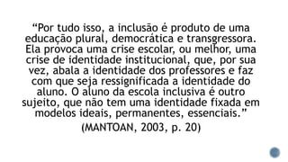 “Por tudo isso, a inclusão é produto de uma
educação plural, democrática e transgressora.
Ela provoca uma crise escolar, ou melhor, uma
crise de identidade institucional, que, por sua
vez, abala a identidade dos professores e faz
com que seja ressignificada a identidade do
aluno. O aluno da escola inclusiva é outro
sujeito, que não tem uma identidade fixada em
modelos ideais, permanentes, essenciais.”
(MANTOAN, 2003, p. 20)
 