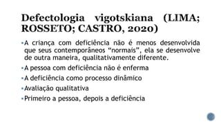 A criança com deficiência não é menos desenvolvida
que seus contemporâneos “normais”, ela se desenvolve
de outra maneira, qualitativamente diferente.
A pessoa com deficiência não é enferma
A deficiência como processo dinâmico
Avaliação qualitativa
Primeiro a pessoa, depois a deficiência
 