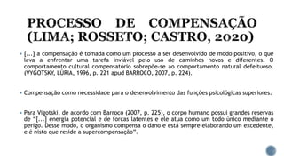  [...] a compensação é tomada como um processo a ser desenvolvido de modo positivo, o que
leva a enfrentar uma tarefa inviável pelo uso de caminhos novos e diferentes. O
comportamento cultural compensatório sobrepõe-se ao comportamento natural defeituoso.
(VYGOTSKY, LÙRIA, 1996, p. 221 apud BARROCO, 2007, p. 224).
 Compensação como necessidade para o desenvolvimento das funções psicológicas superiores.
 Para Vigotski, de acordo com Barroco (2007, p. 225), o corpo humano possui grandes reservas
de “[...] energia potencial e de forças latentes e ele atua como um todo único mediante o
perigo. Desse modo, o organismo compensa o dano e está sempre elaborando um excedente,
e é nisto que reside a supercompensação”.
 