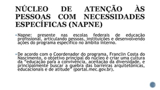  Napne: presente nas escolas federais de educação
profissional, articulando pessoas, instituições e desenvolvendo
ações do programa específico no âmbito interno.
 De acordo com o Coordenador do programa, Franclin Costa do
Nascimento, o objetivo principal do núcleo é criar uma cultura
da “educação para a convivência, aceitação da diversidade, e
principalmente buscar a quebra das barreiras arquitetônicas,
educacionais e de atitude” (portal.mec.gov.br).
 