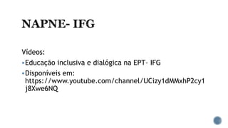 Vídeos:
Educação inclusiva e dialógica na EPT- IFG
Disponíveis em:
https://www.youtube.com/channel/UCizy1dMMxhP2cy1
j8Xwe6NQ
 