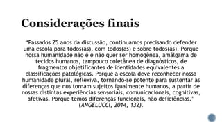 “Passados 25 anos da discussão, continuamos precisando defender
uma escola para todos(as), com todos(as) e sobre todos(as). Porque
nossa humanidade não é e não quer ser homogênea, amálgama de
tecidos humanos, tampouco coletânea de diagnósticos, de
fragmentos objetificantes de identidades equivalentes a
classificações patológicas. Porque a escola deve reconhecer nossa
humanidade plural, reflexiva, tornando-se potente para sustentar as
diferenças que nos tornam sujeitos igualmente humanos, a partir de
nossas distintas experiências sensoriais, comunicacionais, cognitivas,
afetivas. Porque temos diferenças funcionais, não deficiências.”
(ANGELUCCI, 2014, 132).
 